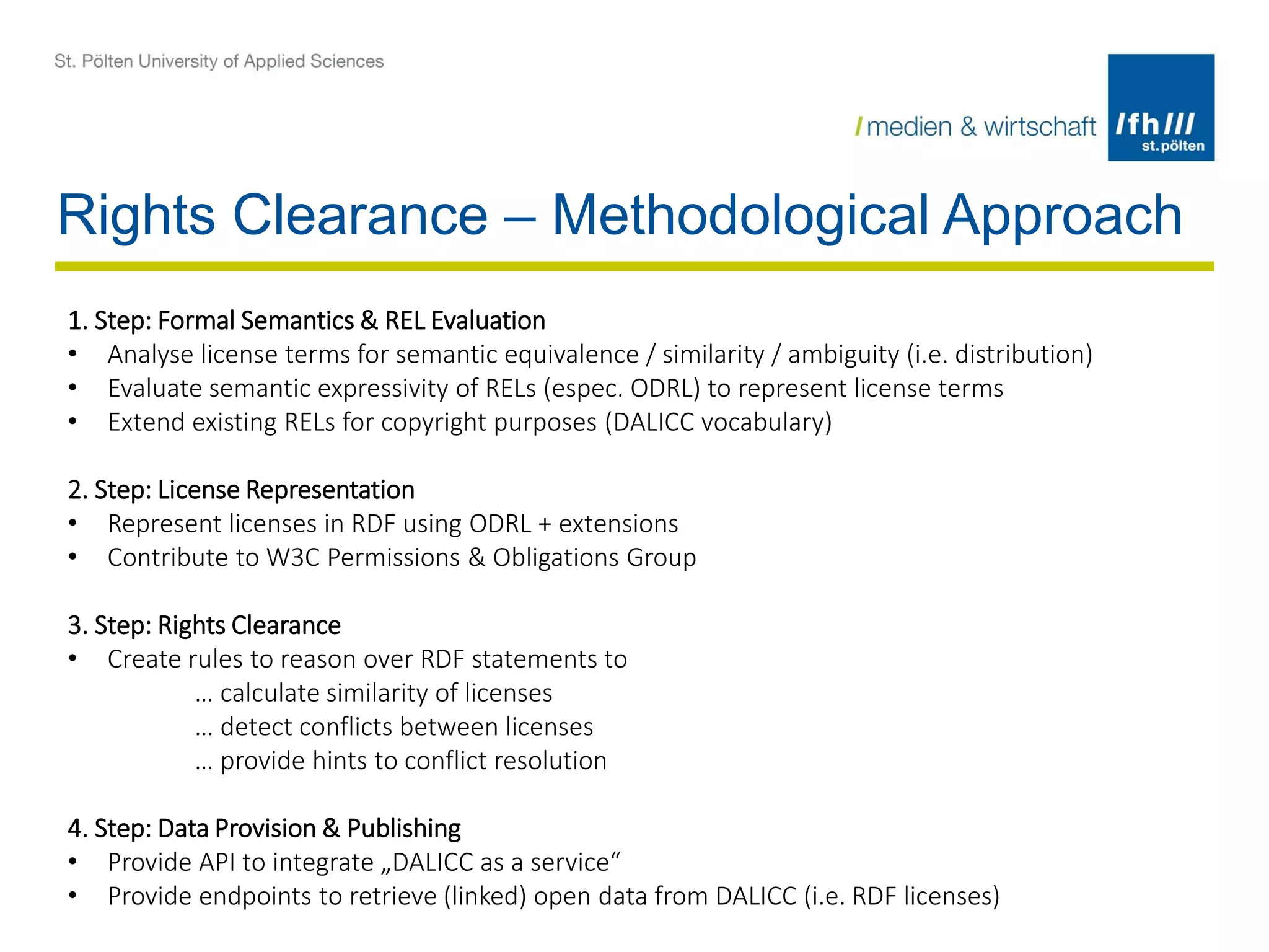 Rights Clearance – Methodological Approach
1. Step: Formal Semantics & REL Evaluation
• Analyse license terms for semantic equivalence / similarity / ambiguity (i.e. distribution)
• Evaluate semantic expressivity of RELs (espec. ODRL) to represent license terms
• Extend existing RELs for copyright purposes (DALICC vocabulary)
2. Step: License Representation
• Represent licenses in RDF using ODRL + extensions
• Contribute to W3C Permissions & Obligations Group
3. Step: Rights Clearance
• Create rules to reason over RDF statements to
… calculate similarity of licenses
… detect conflicts between licenses
… provide hints to conflict resolution
4. Step: Data Provision & Publishing
• Provide API to integrate „DALICC as a service“
• Provide endpoints to retrieve (linked) open data from DALICC (i.e. RDF licenses)
 