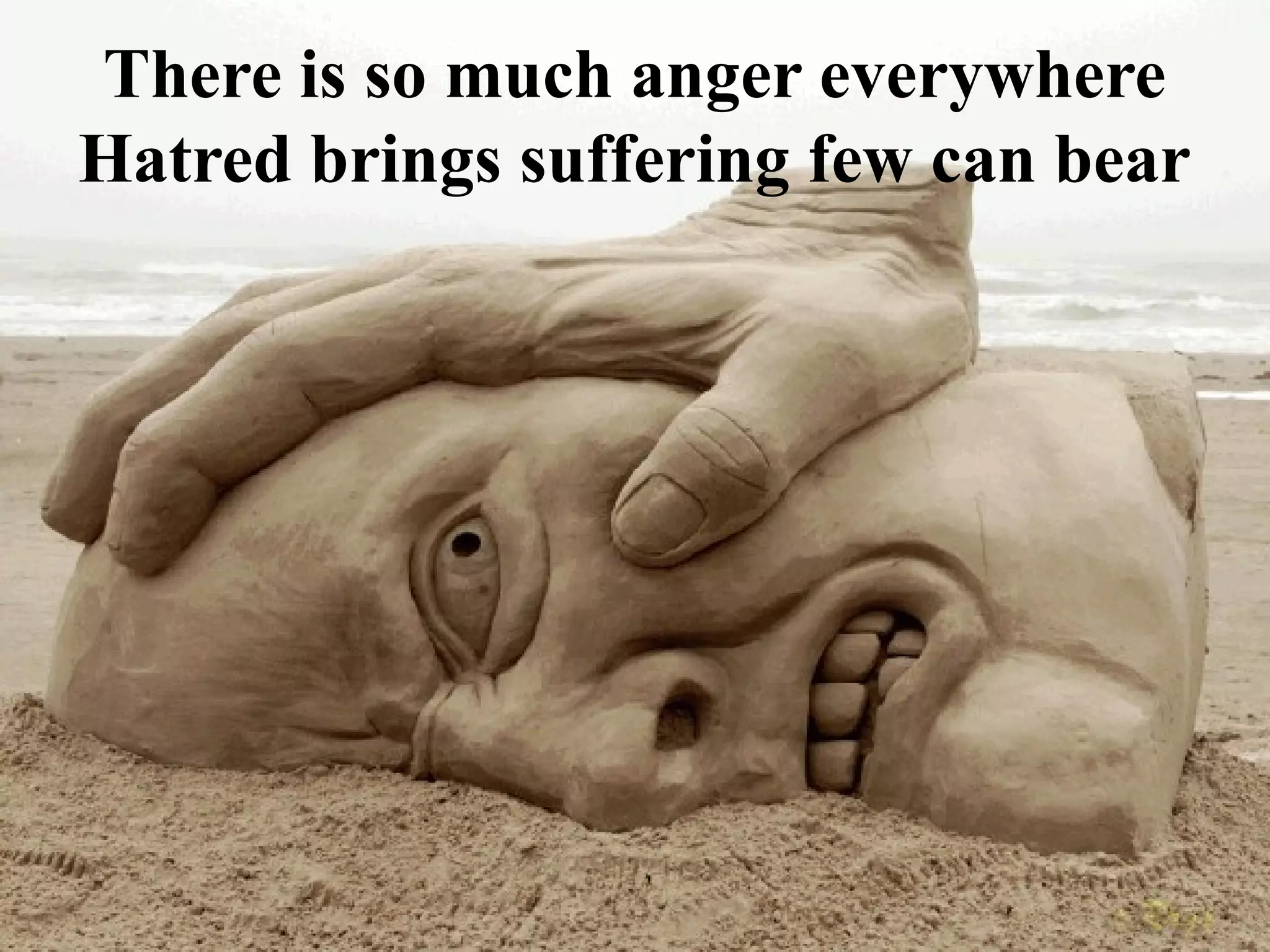 There is so much anger everywhere
Hatred brings suffering few can bear
 