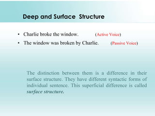 Deep and Surface Structure
• Charlie broke the window. (Active Voice)
• The window was broken by Charlie. (Passive Voice)
The distinction between them is a difference in their
surface structure. They have different syntactic forms of
individual sentence. This superficial difference is called
surface structure.
 