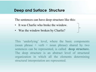 Deep and Surface Structure
The sentences can have deep structure like this:
• It was Charlie who broke the window.
• Was the window broken by Charlie?
This ‘underlying’ level, where the basic components
(noun phrase + verb + noun phrase) shared by two
sentences can be represented, is called deep structure.
The deep structure is an abstract level of structural
organization in which all the elements determining
structural interpretation are represented.
 