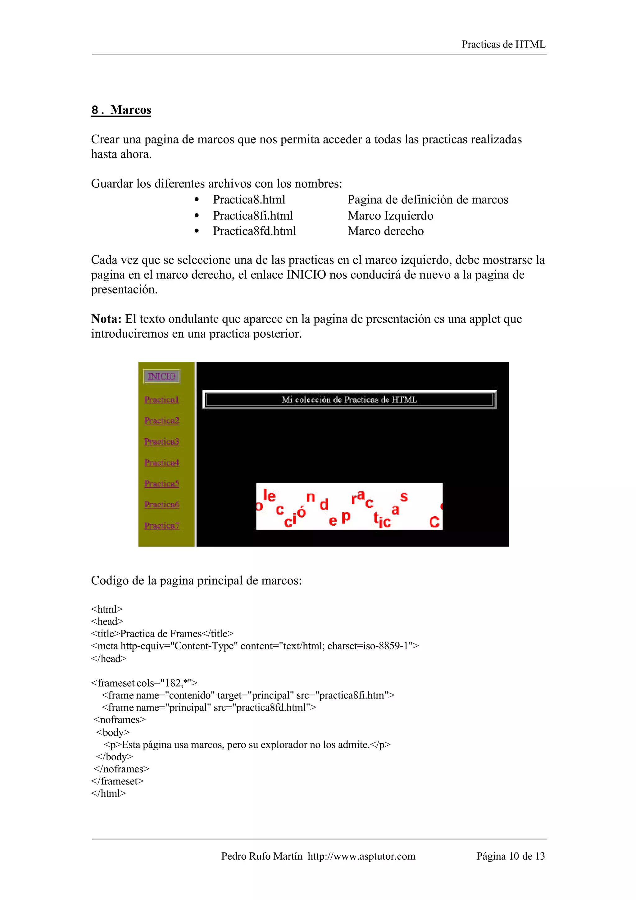 Practicas de HTML




8. Marcos

Crear una pagina de marcos que nos permita acceder a todas las practicas realizadas
hasta ahora.

Guardar los diferentes archivos con los nombres:
                    • Practica8.html             Pagina de definición de marcos
                    • Practica8fi.html           Marco Izquierdo
                    • Practica8fd.html           Marco derecho

Cada vez que se seleccione una de las practicas en el marco izquierdo, debe mostrarse la
pagina en el marco derecho, el enlace INICIO nos conducirá de nuevo a la pagina de
presentación.

Nota: El texto ondulante que aparece en la pagina de presentación es una applet que
introduciremos en una practica posterior.




Codigo de la pagina principal de marcos:

<html>
<head>
<title>Practica de Frames</title>
<meta http-equiv="Content-Type" content="text/html; charset=iso-8859-1">
</head>

<frameset cols="182,*">
  <frame name="contenido" target="principal" src="practica8fi.htm">
  <frame name="principal" src="practica8fd.html">
<noframes>
 <body>
   <p>Esta página usa marcos, pero su explorador no los admite.</p>
 </body>
</noframes>
</frameset>
</html>




                            Pedro Rufo Martín http://www.asptutor.com        Página 10 de 13
 