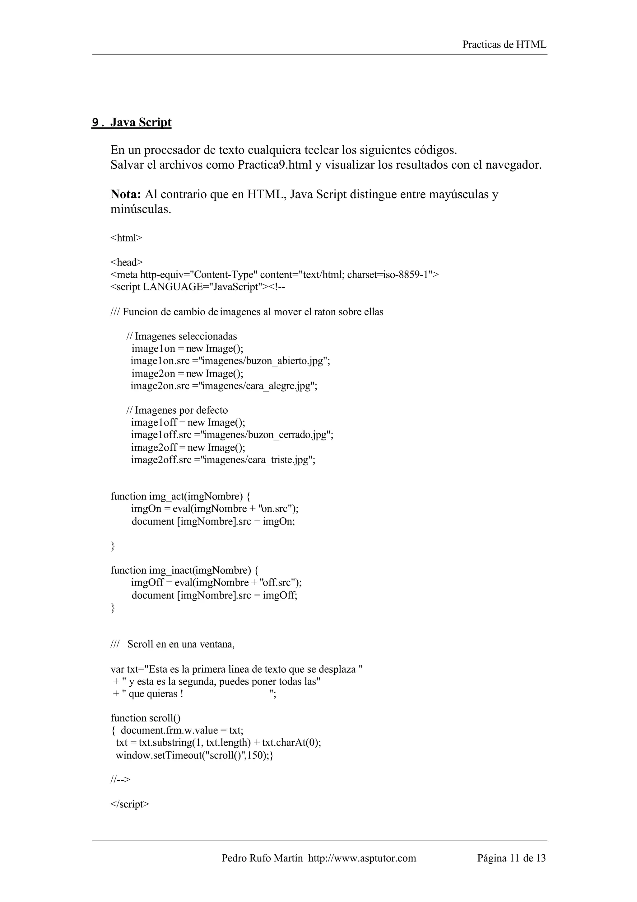 Practicas de HTML




9. Java Script

   En un procesador de texto cualquiera teclear los siguientes códigos.
   Salvar el archivos como Practica9.html y visualizar los resultados con el navegador.

   Nota: Al contrario que en HTML, Java Script distingue entre mayúsculas y
   minúsculas.

   <html>

   <head>
   <meta http-equiv="Content-Type" content="text/html; charset=iso-8859-1">
   <script LANGUAGE="JavaScript"><!--

   /// Funcion de cambio de imagenes al mover el raton sobre ellas

       // Imagenes seleccionadas
         image1on = new Image();
        image1on.src ="imagenes/buzon_abierto.jpg";
         image2on = new Image();
        image2on.src ="imagenes/cara_alegre.jpg";

       // Imagenes por defecto
        image1off = new Image();
        image1off.src ="imagenes/buzon_cerrado.jpg";
        image2off = new Image();
        image2off.src ="imagenes/cara_triste.jpg";


   function img_act(imgNombre) {
       imgOn = eval(imgNombre + "on.src");
        document [imgNombre].src = imgOn;

   }

   function img_inact(imgNombre) {
       imgOff = eval(imgNombre + "off.src");
        document [imgNombre].src = imgOff;
   }


   /// Scroll en en una ventana,

   var txt="Esta es la primera linea de texto que se desplaza "
   + " y esta es la segunda, puedes poner todas las"
   + " que quieras !                     ";

   function scroll()
   { document.frm.w.value = txt;
    txt = txt.substring(1, txt.length) + txt.charAt(0);
    window.setTimeout("scroll()",150);}

   //-->

   </script>



                              Pedro Rufo Martín http://www.asptutor.com         Página 11 de 13
 