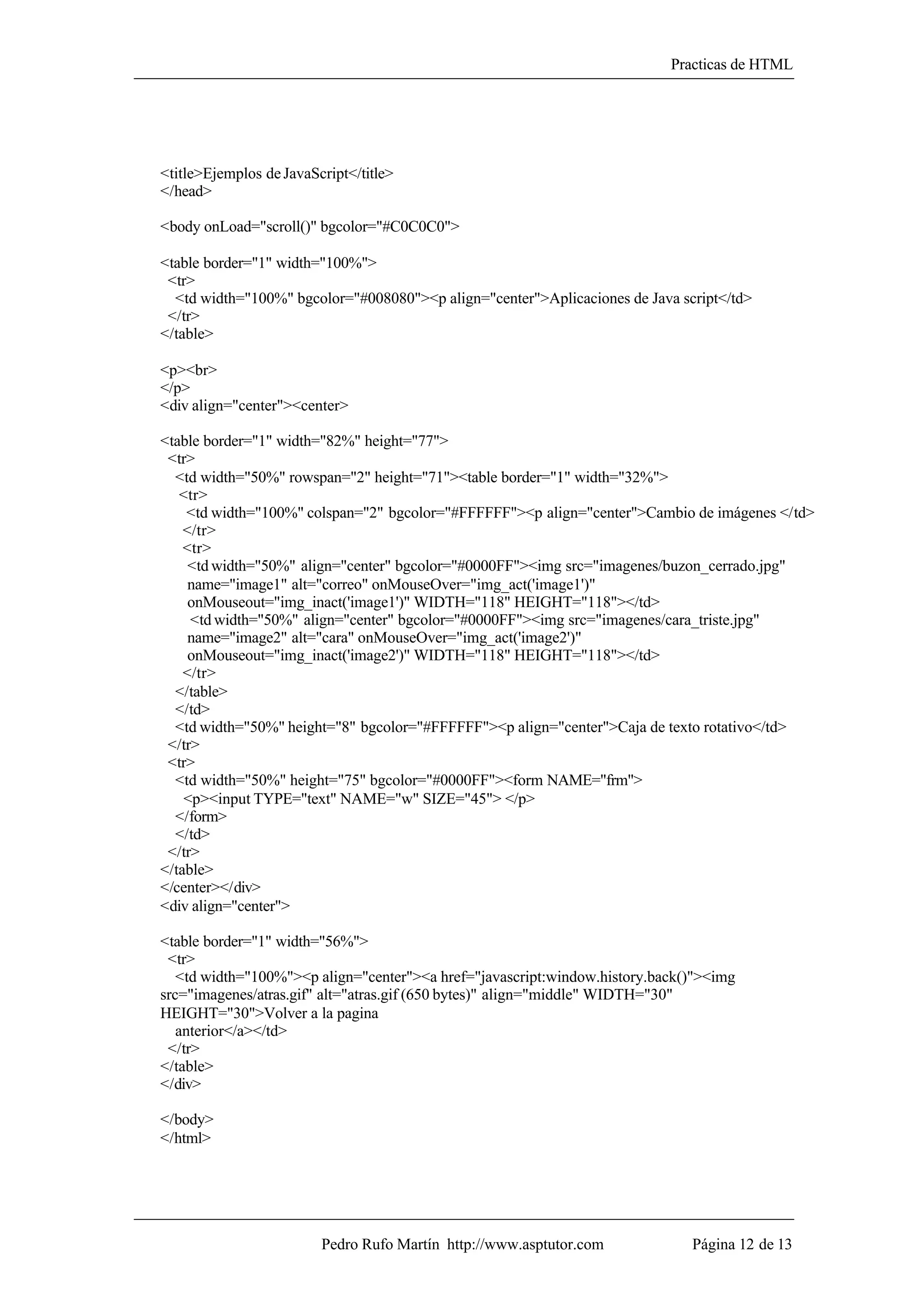 Practicas de HTML




<title>Ejemplos de JavaScript</title>
</head>

<body onLoad="scroll()" bgcolor="#C0C0C0">

<table border="1" width="100%">
 <tr>
  <td width="100%" bgcolor="#008080"><p align="center">Aplicaciones de Java script</td>
 </tr>
</table>

<p><br>
</p>
<div align="center"><center>

<table border="1" width="82%" height="77">
 <tr>
  <td width="50%" rowspan="2" height="71"><table border="1" width="32%">
   <tr>
    <td width="100%" colspan="2" bgcolor="#FFFFFF"><p align="center">Cambio de imágenes </td>
    </tr>
    <tr>
     <td width="50%" align="center" bgcolor="#0000FF"><img src="imagenes/buzon_cerrado.jpg"
     name="image1" alt="correo" onMouseOver="img_act('image1')"
     onMouseout="img_inact('image1')" WIDTH="118" HEIGHT="118"></td>
     <td width="50%" align="center" bgcolor="#0000FF"><img src="imagenes/cara_triste.jpg"
     name="image2" alt="cara" onMouseOver="img_act('image2')"
     onMouseout="img_inact('image2')" WIDTH="118" HEIGHT="118"></td>
    </tr>
  </table>
  </td>
  <td width="50%" height="8" bgcolor="#FFFFFF"><p align="center">Caja de texto rotativo</td>
 </tr>
 <tr>
  <td width="50%" height="75" bgcolor="#0000FF"><form NAME="frm">
    <p><input TYPE="text" NAME="w" SIZE="45"> </p>
  </form>
  </td>
 </tr>
</table>
</center></div>
<div align="center">

<table border="1" width="56%">
 <tr>
   <td width="100%"><p align="center"><a href="javascript:window.history.back()"><img
src="imagenes/atras.gif" alt="atras.gif (650 bytes)" align="middle" WIDTH="30"
HEIGHT="30">Volver a la pagina
   anterior</a></td>
 </tr>
</table>
</div>

</body>
</html>




                         Pedro Rufo Martín http://www.asptutor.com            Página 12 de 13
 