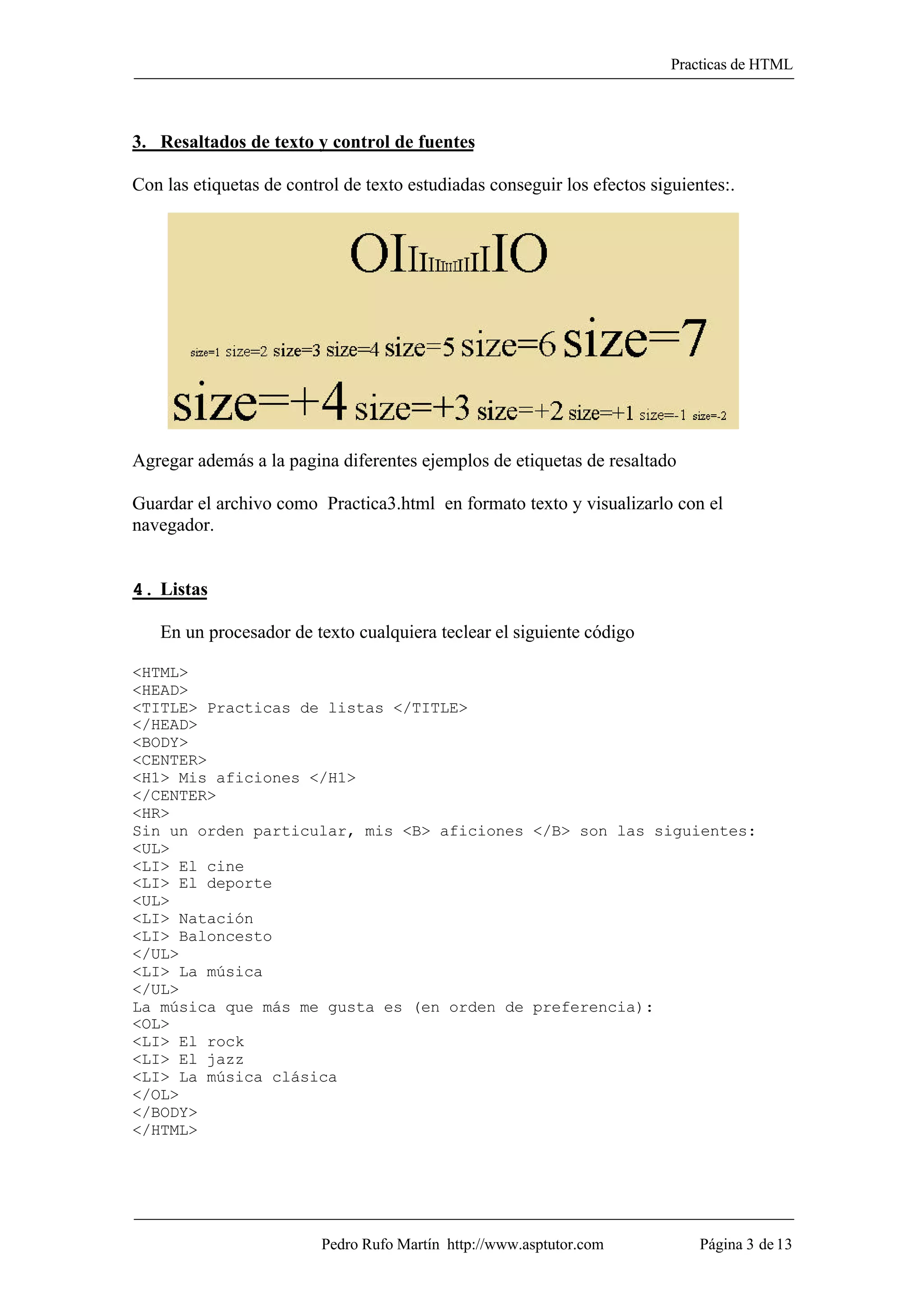 Practicas de HTML



3. Resaltados de texto y control de fuentes

Con las etiquetas de control de texto estudiadas conseguir los efectos siguientes:.




Agregar además a la pagina diferentes ejemplos de etiquetas de resaltado

Guardar el archivo como Practica3.html en formato texto y visualizarlo con el
navegador.


4. Listas

   En un procesador de texto cualquiera teclear el siguiente código

<HTML>
<HEAD>
<TITLE> Practicas de listas </TITLE>
</HEAD>
<BODY>
<CENTER>
<H1> Mis aficiones </H1>
</CENTER>
<HR>
Sin un orden particular, mis <B> aficiones </B> son las siguientes:
<UL>
<LI> El cine
<LI> El deporte
<UL>
<LI> Natación
<LI> Baloncesto
</UL>
<LI> La música
</UL>
La música que más me gusta es (en orden de preferencia):
<OL>
<LI> El rock
<LI> El jazz
<LI> La música clásica
</OL>
</BODY>
</HTML>




                          Pedro Rufo Martín http://www.asptutor.com           Página 3 de 13
 