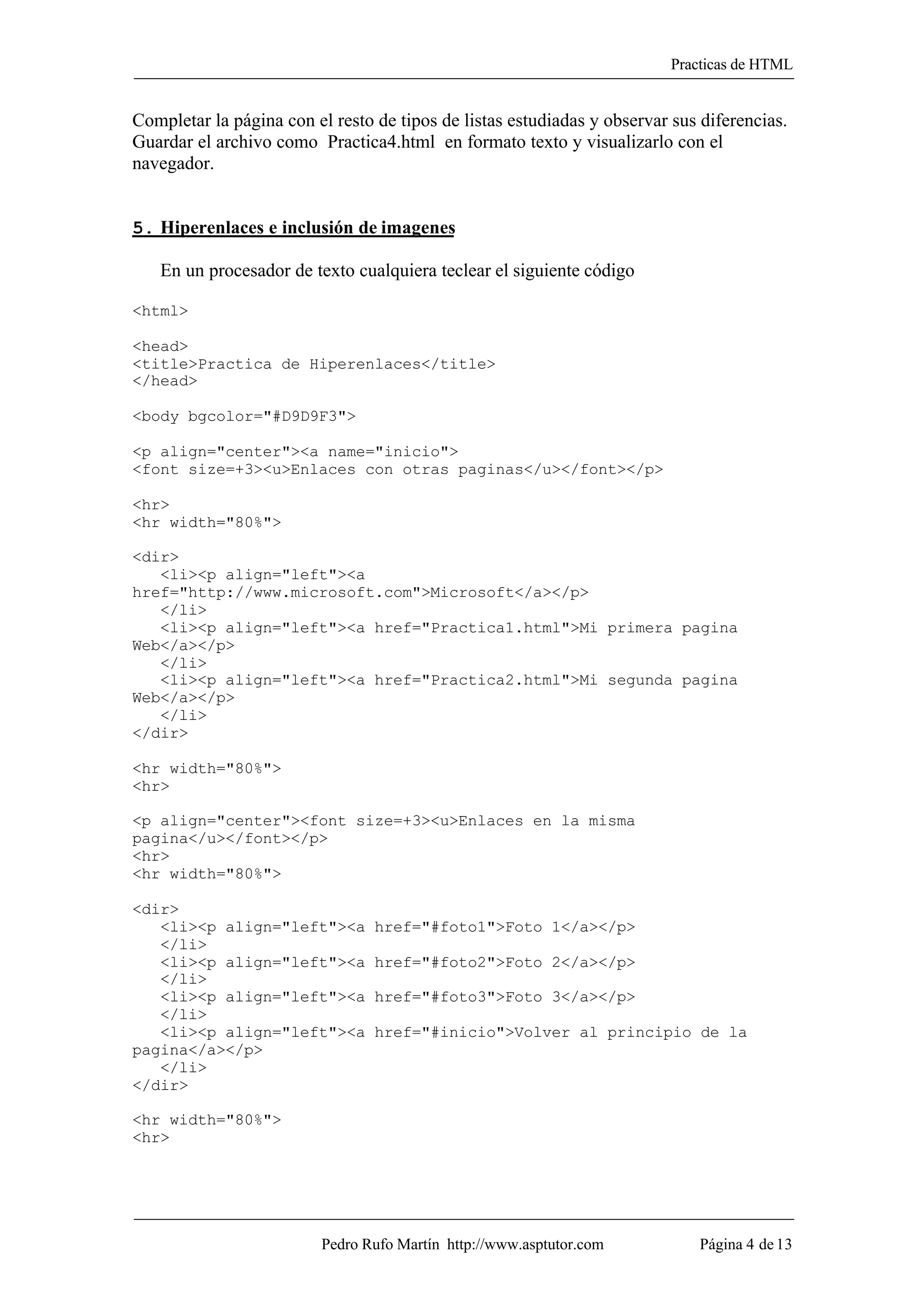 Practicas de HTML


Completar la página con el resto de tipos de listas estudiadas y observar sus diferencias.
Guardar el archivo como Practica4.html en formato texto y visualizarlo con el
navegador.


5. Hiperenlaces e inclusión de imagenes

   En un procesador de texto cualquiera teclear el siguiente código

<html>

<head>
<title>Practica de Hiperenlaces</title>
</head>

<body bgcolor="#D9D9F3">

<p align="center"><a name="inicio">
<font size=+3><u>Enlaces con otras paginas</u></font></p>

<hr>
<hr width="80%">

<dir>
   <li><p align="left"><a
href="http://www.microsoft.com">Microsoft</a></p>
   </li>
   <li><p align="left"><a href="Practica1.html">Mi primera pagina
Web</a></p>
   </li>
   <li><p align="left"><a href="Practica2.html">Mi segunda pagina
Web</a></p>
   </li>
</dir>

<hr width="80%">
<hr>

<p align="center"><font size=+3><u>Enlaces en la misma
pagina</u></font></p>
<hr>
<hr width="80%">

<dir>
   <li><p align="left"><a        href="#foto1">Foto 1</a></p>
   </li>
   <li><p align="left"><a        href="#foto2">Foto 2</a></p>
   </li>
   <li><p align="left"><a        href="#foto3">Foto 3</a></p>
   </li>
   <li><p align="left"><a        href="#inicio">Volver al principio de la
pagina</a></p>
   </li>
</dir>

<hr width="80%">
<hr>




                         Pedro Rufo Martín http://www.asptutor.com           Página 4 de 13
 