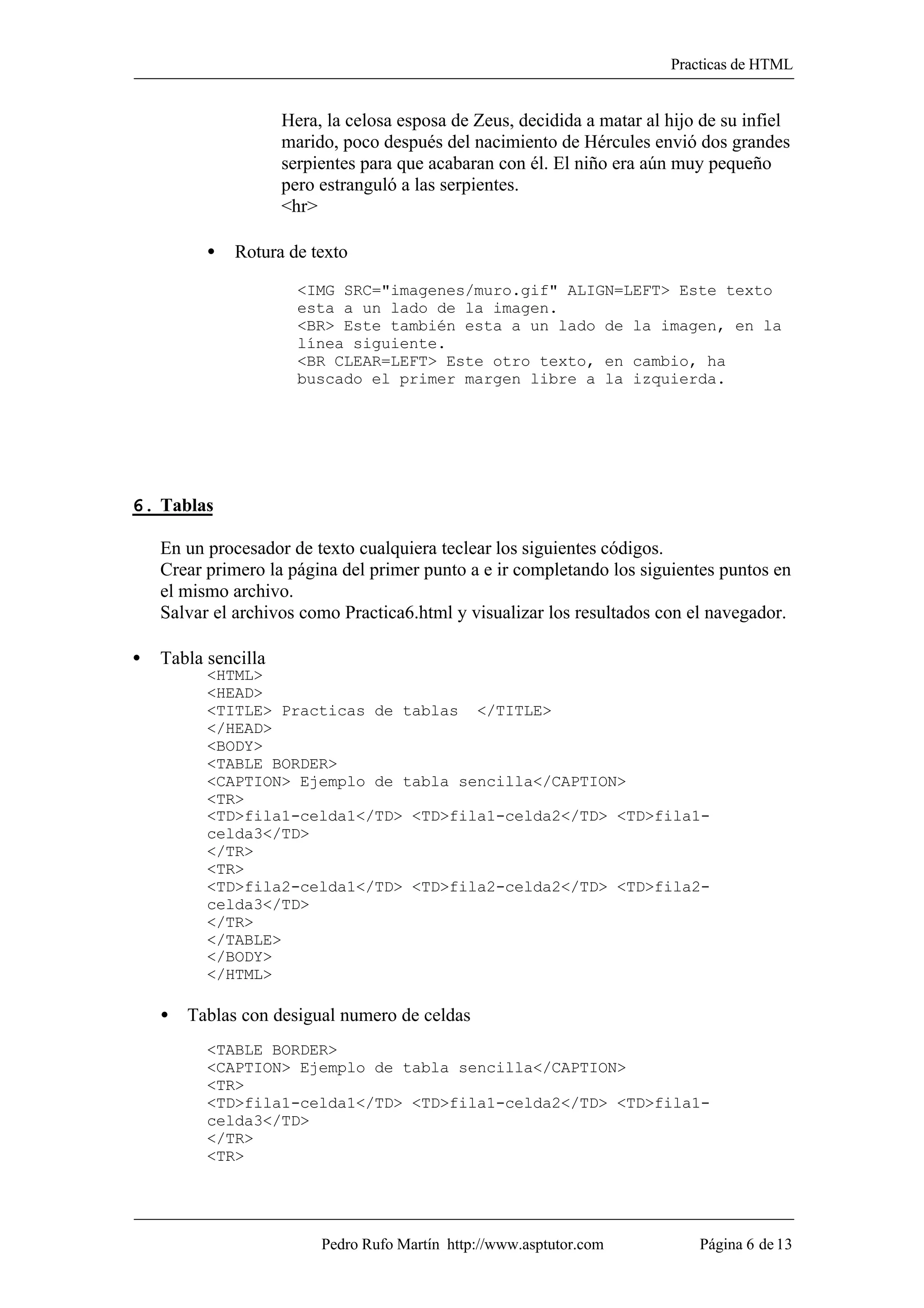 Practicas de HTML


                     Hera, la celosa esposa de Zeus, decidida a matar al hijo de su infiel
                     marido, poco después del nacimiento de Hércules envió dos grandes
                     serpientes para que acabaran con él. El niño era aún muy pequeño
                     pero estranguló a las serpientes.
                     <hr>

          •   Rotura de texto

                       <IMG SRC="imagenes/muro.gif" ALIGN=LEFT> Este texto
                       esta a un lado de la imagen.
                       <BR> Este también esta a un lado de la imagen, en la
                       línea siguiente.
                       <BR CLEAR=LEFT> Este otro texto, en cambio, ha
                       buscado el primer margen libre a la izquierda.




6. Tablas

    En un procesador de texto cualquiera teclear los siguientes códigos.
    Crear primero la página del primer punto a e ir completando los siguientes puntos en
    el mismo archivo.
    Salvar el archivos como Practica6.html y visualizar los resultados con el navegador.

•   Tabla sencilla
          <HTML>
          <HEAD>
          <TITLE> Practicas de tablas </TITLE>
          </HEAD>
          <BODY>
          <TABLE BORDER>
          <CAPTION> Ejemplo de tabla sencilla</CAPTION>
          <TR>
          <TD>fila1-celda1</TD> <TD>fila1-celda2</TD> <TD>fila1-
          celda3</TD>
          </TR>
          <TR>
          <TD>fila2-celda1</TD> <TD>fila2-celda2</TD> <TD>fila2-
          celda3</TD>
          </TR>
          </TABLE>
          </BODY>
          </HTML>

    • Tablas con desigual numero de celdas
          <TABLE BORDER>
          <CAPTION> Ejemplo de tabla sencilla</CAPTION>
          <TR>
          <TD>fila1-celda1</TD> <TD>fila1-celda2</TD> <TD>fila1-
          celda3</TD>
          </TR>
          <TR>




                          Pedro Rufo Martín http://www.asptutor.com          Página 6 de 13
 