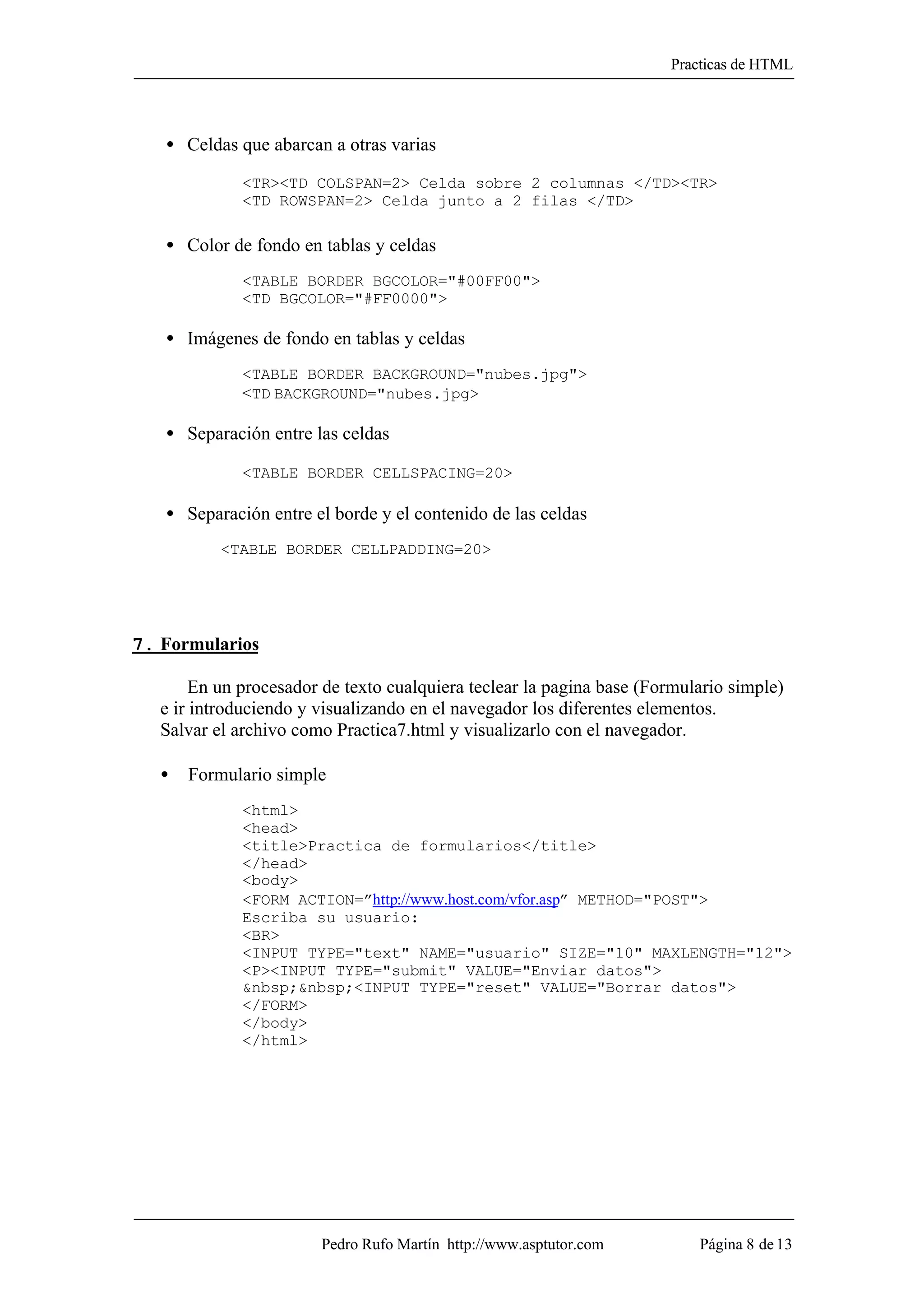 Practicas de HTML




   • Celdas que abarcan a otras varias

              <TR><TD COLSPAN=2> Celda sobre 2 columnas </TD><TR>
              <TD ROWSPAN=2> Celda junto a 2 filas </TD>

   • Color de fondo en tablas y celdas
              <TABLE BORDER BGCOLOR="#00FF00">
              <TD BGCOLOR="#FF0000">

   • Imágenes de fondo en tablas y celdas
              <TABLE BORDER BACKGROUND="nubes.jpg">
              <TD BACKGROUND="nubes.jpg>

   • Separación entre las celdas

              <TABLE BORDER CELLSPACING=20>

   • Separación entre el borde y el contenido de las celdas
           <TABLE BORDER CELLPADDING=20>




7. Formularios

        En un procesador de texto cualquiera teclear la pagina base (Formulario simple)
   e ir introduciendo y visualizando en el navegador los diferentes elementos.
   Salvar el archivo como Practica7.html y visualizarlo con el navegador.

   •   Formulario simple
              <html>
              <head>
              <title>Practica de formularios</title>
              </head>
              <body>
              <FORM ACTION=”http://www.host.com/vfor.asp” METHOD="POST">
              Escriba su usuario:
              <BR>
              <INPUT TYPE="text" NAME="usuario" SIZE="10" MAXLENGTH="12">
              <P><INPUT TYPE="submit" VALUE="Enviar datos">
              &nbsp;&nbsp;<INPUT TYPE="reset" VALUE="Borrar datos">
              </FORM>
              </body>
              </html>




                        Pedro Rufo Martín http://www.asptutor.com          Página 8 de 13
 