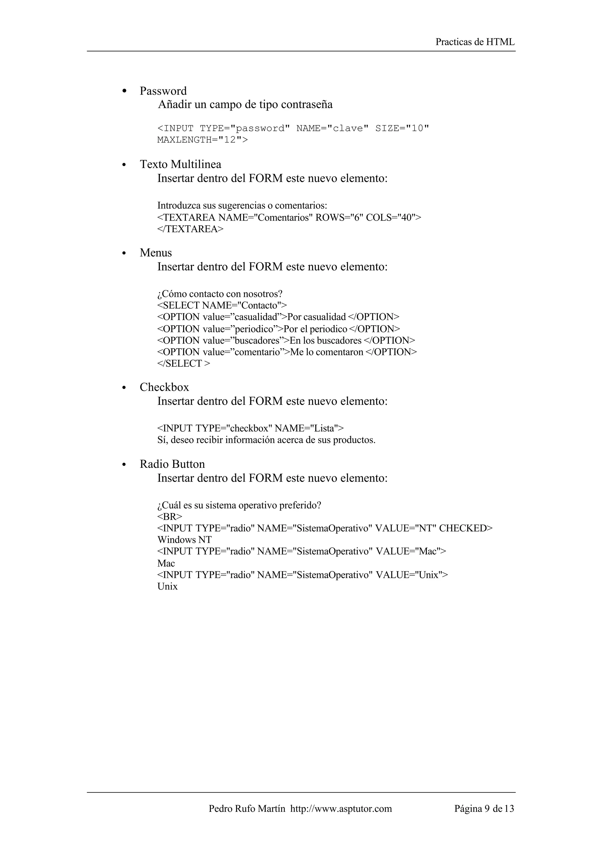 Practicas de HTML



•   Password
       Añadir un campo de tipo contraseña
       <INPUT TYPE="password" NAME="clave" SIZE="10"
       MAXLENGTH="12">

•   Texto Multilinea
       Insertar dentro del FORM este nuevo elemento:

       Introduzca sus sugerencias o comentarios:
       <TEXTAREA NAME="Comentarios" ROWS="6" COLS="40">
       </TEXTAREA>

•   Menus
      Insertar dentro del FORM este nuevo elemento:

       ¿Cómo contacto con nosotros?
       <SELECT NAME="Contacto">
       <OPTION value=”casualidad”>Por casualidad </OPTION>
       <OPTION value=”periodico”>Por el periodico </OPTION>
       <OPTION value=”buscadores”>En los buscadores </OPTION>
       <OPTION value=”comentario”>Me lo comentaron </OPTION>
       </SELECT >

•   Checkbox
       Insertar dentro del FORM este nuevo elemento:

       <INPUT TYPE="checkbox" NAME="Lista">
       Sí, deseo recibir información acerca de sus productos.

•   Radio Button
       Insertar dentro del FORM este nuevo elemento:

       ¿Cuál es su sistema operativo preferido?
       <BR>
       <INPUT TYPE="radio" NAME="SistemaOperativo" VALUE="NT" CHECKED>
       Windows NT
       <INPUT TYPE="radio" NAME="SistemaOperativo" VALUE="Mac">
       Mac
       <INPUT TYPE="radio" NAME="SistemaOperativo" VALUE="Unix">
       Unix




                   Pedro Rufo Martín http://www.asptutor.com        Página 9 de 13
 