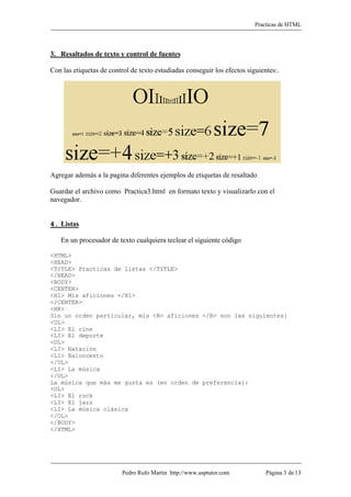 Practicas de HTML



3. Resaltados de texto y control de fuentes

Con las etiquetas de control de texto estudiadas conseguir los efectos siguientes:.




Agregar además a la pagina diferentes ejemplos de etiquetas de resaltado

Guardar el archivo como Practica3.html en formato texto y visualizarlo con el
navegador.


4. Listas

   En un procesador de texto cualquiera teclear el siguiente código

<HTML>
<HEAD>
<TITLE> Practicas de listas </TITLE>
</HEAD>
<BODY>
<CENTER>
<H1> Mis aficiones </H1>
</CENTER>
<HR>
Sin un orden particular, mis <B> aficiones </B> son las siguientes:
<UL>
<LI> El cine
<LI> El deporte
<UL>
<LI> Natación
<LI> Baloncesto
</UL>
<LI> La música
</UL>
La música que más me gusta es (en orden de preferencia):
<OL>
<LI> El rock
<LI> El jazz
<LI> La música clásica
</OL>
</BODY>
</HTML>




                          Pedro Rufo Martín http://www.asptutor.com           Página 3 de 13
 