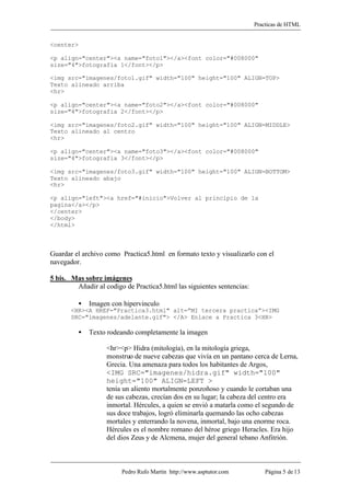 Practicas de HTML


<center>

<p align="center"><a name="foto1"></a><font color="#008000"
size="4">fotografia 1</font></p>

<img src="imagenes/foto1.gif" width="100" height="100" ALIGN=TOP>
Texto alineado arriba
<hr>

<p align="center"><a name="foto2"></a><font color="#008000"
size="4">fotografia 2</font></p>

<img src="imagenes/foto2.gif" width="100" height="100" ALIGN=MIDDLE>
Texto alineado al centro
<hr>

<p align="center"><a name="foto3"></a><font color="#008000"
size="4">fotografia 3</font></p>

<img src="imagenes/foto3.gif" width="100" height="100" ALIGN=BOTTOM>
Texto alineado abajo
<hr>

<p align="left"><a href="#inicio">Volver al principio de la
pagina</a></p>
</center>
</body>
</html>



Guardar el archivo como Practica5.html en formato texto y visualizarlo con el
navegador.

5 bis. Mas sobre imágenes
        Añadir al codigo de Practica5.html las siguientes sentencias:

         •   Imagen con hipervinculo
       <HR><A HREF="Practica3.html" alt=”MI tercera practica”><IMG
       SRC="imagenes/adelante.gif"> </A> Enlace a Practica 3<HR>

         •   Texto rodeando completamente la imagen

                   <hr><p> Hidra (mitología), en la mitología griega,
                   monstruo de nueve cabezas que vivía en un pantano cerca de Lerna,
                   Grecia. Una amenaza para todos los habitantes de Argos,
                   <IMG SRC="imagenes/hidra.gif" width="100"
                   height="100" ALIGN=LEFT >
                   tenía un aliento mortalmente ponzoñoso y cuando le cortaban una
                   de sus cabezas, crecían dos en su lugar; la cabeza del centro era
                   inmortal. Hércules, a quien se envió a matarla como el segundo de
                   sus doce trabajos, logró eliminarla quemando las ocho cabezas
                   mortales y enterrando la novena, inmortal, bajo una enorme roca.
                   Hércules es el nombre romano del héroe griego Heracles. Era hijo
                   del dios Zeus y de Alcmena, mujer del general tebano Anfitrión.



                        Pedro Rufo Martín http://www.asptutor.com           Página 5 de 13
 