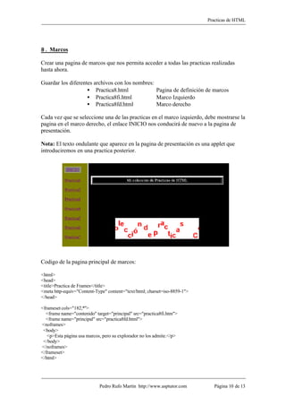 Practicas de HTML




8. Marcos

Crear una pagina de marcos que nos permita acceder a todas las practicas realizadas
hasta ahora.

Guardar los diferentes archivos con los nombres:
                    • Practica8.html             Pagina de definición de marcos
                    • Practica8fi.html           Marco Izquierdo
                    • Practica8fd.html           Marco derecho

Cada vez que se seleccione una de las practicas en el marco izquierdo, debe mostrarse la
pagina en el marco derecho, el enlace INICIO nos conducirá de nuevo a la pagina de
presentación.

Nota: El texto ondulante que aparece en la pagina de presentación es una applet que
introduciremos en una practica posterior.




Codigo de la pagina principal de marcos:

<html>
<head>
<title>Practica de Frames</title>
<meta http-equiv="Content-Type" content="text/html; charset=iso-8859-1">
</head>

<frameset cols="182,*">
  <frame name="contenido" target="principal" src="practica8fi.htm">
  <frame name="principal" src="practica8fd.html">
<noframes>
 <body>
   <p>Esta página usa marcos, pero su explorador no los admite.</p>
 </body>
</noframes>
</frameset>
</html>




                            Pedro Rufo Martín http://www.asptutor.com        Página 10 de 13
 