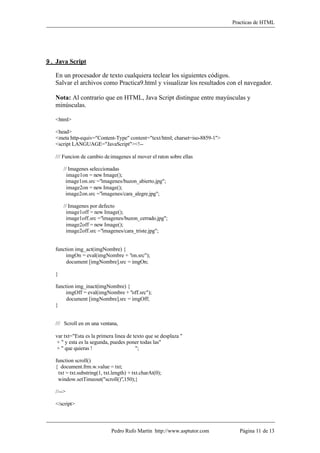 Practicas de HTML




9. Java Script

   En un procesador de texto cualquiera teclear los siguientes códigos.
   Salvar el archivos como Practica9.html y visualizar los resultados con el navegador.

   Nota: Al contrario que en HTML, Java Script distingue entre mayúsculas y
   minúsculas.

   <html>

   <head>
   <meta http-equiv="Content-Type" content="text/html; charset=iso-8859-1">
   <script LANGUAGE="JavaScript"><!--

   /// Funcion de cambio de imagenes al mover el raton sobre ellas

       // Imagenes seleccionadas
         image1on = new Image();
        image1on.src ="imagenes/buzon_abierto.jpg";
         image2on = new Image();
        image2on.src ="imagenes/cara_alegre.jpg";

       // Imagenes por defecto
        image1off = new Image();
        image1off.src ="imagenes/buzon_cerrado.jpg";
        image2off = new Image();
        image2off.src ="imagenes/cara_triste.jpg";


   function img_act(imgNombre) {
       imgOn = eval(imgNombre + "on.src");
        document [imgNombre].src = imgOn;

   }

   function img_inact(imgNombre) {
       imgOff = eval(imgNombre + "off.src");
        document [imgNombre].src = imgOff;
   }


   /// Scroll en en una ventana,

   var txt="Esta es la primera linea de texto que se desplaza "
   + " y esta es la segunda, puedes poner todas las"
   + " que quieras !                     ";

   function scroll()
   { document.frm.w.value = txt;
    txt = txt.substring(1, txt.length) + txt.charAt(0);
    window.setTimeout("scroll()",150);}

   //-->

   </script>



                              Pedro Rufo Martín http://www.asptutor.com         Página 11 de 13
 