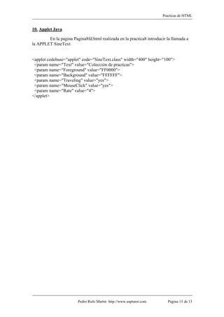 Practicas de HTML


10. Applet Java

        En la pagina Pagina8fd.html realizada en la practica8 introducir la llamada a
la APPLET SineText


<applet codebase="applet" code="SineText.class" width="400" height="100">
 <param name="Text" value="Colección de practicas">
 <param name="Foreground" value="FF0000">
 <param name="Background" value="FFFFFF">
 <param name="Traveling" value="yes">
 <param name="MouseClick" value="yes">
 <param name="Rate" value="4">
</applet>




                        Pedro Rufo Martín http://www.asptutor.com        Página 13 de 13
 