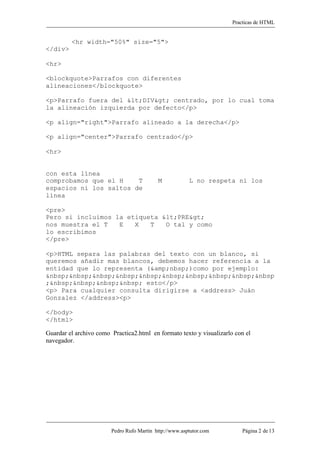 Practicas de HTML


         <hr width="50%" size="5">
</div>

<hr>

<blockquote>Parrafos con diferentes
alineaciones</blockquote>

<p>Parrafo fuera del <DIV> centrado, por lo cual toma
la alineación izquierda por defecto</p>

<p align="right">Parrafo alineado a la derecha</p>

<p align="center">Parrafo centrado</p>

<hr>


con esta línea
comprobamos que el H    T                  M            L no respeta ni los
espacios ni los saltos de
línea

<pre>
Pero si incluimos la etiqueta <PRE>
nos muestra el T   E   X   T   O tal y como
lo escribimos
</pre>

<p>HTML separa las palabras del texto con un blanco, si
queremos añadir mas blancos, debemos hacer referencia a la
entidad que lo representa (&amp;nbsp;)como por ejemplo:
&nbsp;&nbsp;&nbsp;&nbsp;&nbsp;&nbsp;&nbsp;&nbsp;&nbsp;&nbsp
;&nbsp;&nbsp;&nbsp;&nbsp; esto</p>
<p> Para cualquier consulta dirigirse a <address> Juán
Gonzalez </address><p>

</body>
</html>

Guardar el archivo como Practica2.html en formato texto y visualizarlo con el
navegador.




                        Pedro Rufo Martín http://www.asptutor.com         Página 2 de 13
 