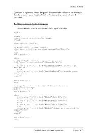 Practicas de HTML


Completar la página con el resto de tipos de listas estudiadas y observar sus diferencias.
Guardar el archivo como Practica4.html en formato texto y visualizarlo con el
navegador.


5. Hiperenlaces e inclusión de imagenes

   En un procesador de texto cualquiera teclear el siguiente código

<html>

<head>
<title>Practica de Hiperenlaces</title>
</head>

<body bgcolor="#D9D9F3">

<p align="center"><a name="inicio">
<font size=+3><u>Enlaces con otras paginas</u></font></p>

<hr>
<hr width="80%">

<dir>
   <li><p align="left"><a
href="http://www.microsoft.com">Microsoft</a></p>
   </li>
   <li><p align="left"><a href="Practica1.html">Mi primera pagina
Web</a></p>
   </li>
   <li><p align="left"><a href="Practica2.html">Mi segunda pagina
Web</a></p>
   </li>
</dir>

<hr width="80%">
<hr>

<p align="center"><font size=+3><u>Enlaces en la misma
pagina</u></font></p>
<hr>
<hr width="80%">

<dir>
   <li><p align="left"><a        href="#foto1">Foto 1</a></p>
   </li>
   <li><p align="left"><a        href="#foto2">Foto 2</a></p>
   </li>
   <li><p align="left"><a        href="#foto3">Foto 3</a></p>
   </li>
   <li><p align="left"><a        href="#inicio">Volver al principio de la
pagina</a></p>
   </li>
</dir>

<hr width="80%">
<hr>




                         Pedro Rufo Martín http://www.asptutor.com           Página 4 de 13
 