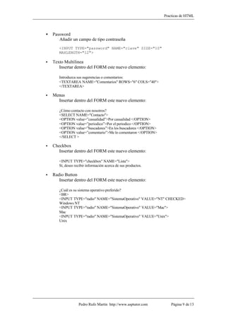 Practicas de HTML



•   Password
       Añadir un campo de tipo contraseña
       <INPUT TYPE="password" NAME="clave" SIZE="10"
       MAXLENGTH="12">

•   Texto Multilinea
       Insertar dentro del FORM este nuevo elemento:

       Introduzca sus sugerencias o comentarios:
       <TEXTAREA NAME="Comentarios" ROWS="6" COLS="40">
       </TEXTAREA>

•   Menus
      Insertar dentro del FORM este nuevo elemento:

       ¿Cómo contacto con nosotros?
       <SELECT NAME="Contacto">
       <OPTION value=”casualidad”>Por casualidad </OPTION>
       <OPTION value=”periodico”>Por el periodico </OPTION>
       <OPTION value=”buscadores”>En los buscadores </OPTION>
       <OPTION value=”comentario”>Me lo comentaron </OPTION>
       </SELECT >

•   Checkbox
       Insertar dentro del FORM este nuevo elemento:

       <INPUT TYPE="checkbox" NAME="Lista">
       Sí, deseo recibir información acerca de sus productos.

•   Radio Button
       Insertar dentro del FORM este nuevo elemento:

       ¿Cuál es su sistema operativo preferido?
       <BR>
       <INPUT TYPE="radio" NAME="SistemaOperativo" VALUE="NT" CHECKED>
       Windows NT
       <INPUT TYPE="radio" NAME="SistemaOperativo" VALUE="Mac">
       Mac
       <INPUT TYPE="radio" NAME="SistemaOperativo" VALUE="Unix">
       Unix




                   Pedro Rufo Martín http://www.asptutor.com        Página 9 de 13
 
