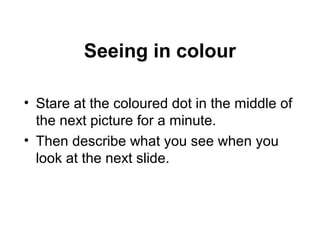 Seeing in colour
• Stare at the coloured dot in the middle of
the next picture for a minute.
• Then describe what you see when you
look at the next slide.
 