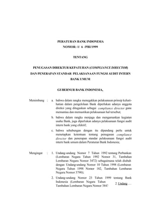PERATURAN BANK INDONESIA
NOMOR: 1/ 6 /PBI/1999
TENTANG
PENUGASAN DIREKTUR KEPATUHAN (COMPLIANCE DIRECTOR)
DAN PENERAPAN STANDAR PELAKSANAAN FUNGSI AUDIT INTERN
BANK UMUM
GUBERNUR BANK INDONESIA,
Menimbang : a. bahwa dalam rangka menegakkan pelaksanaan prinsip kehati-
hatian dalam pengelolaan Bank diperlukan adanya anggota
direksi yang ditugaskan sebagai compliance director guna
memantau dan memastikan pelaksanaan hal tersebut;
b. bahwa dalam rangka menjaga dan mengamankan kegiatan
usaha Bank, juga diperlukan adanya pelaksanaan fungsi audit
intern bank yang efektif;
c. bahwa sehubungan dengan itu dipandang perlu untuk
menetapkan ketentuan tentang penugasan compliance
director dan penerapan standar pelaksanaan fungsi audit
intern bank umum dalam Peraturan Bank Indonesia;
Mengingat : 1. Undang-undang Nomor 7 Tahun 1992 tentang Perbankan
(Lembaran Negara Tahun 1992 Nomor 31, Tambahan
Lembaran Negara Nomor 3472) sebagaimana telah diubah
dengan Undang-undang Nomor 10 Tahun 1998 (Lembaran
Negara Tahun 1998 Nomor 182, Tambahan Lembaran
Negara Nomor 3790);
2. Undang-undang Nomor 23 Tahun 1999 tentang Bank
Indonesia (Lembaran Negara Tahun 1999 Nomor 66,
Tambahan Lembaran Negara Nomor 3843);
2. Undang …
 