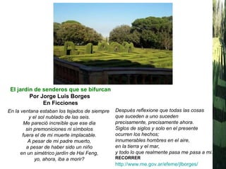 En la ventana estaban los tejados de siempre   y el sol nublado de las seis. Me pareció increíble que ese dia sin premoniciones ni símbolos fuera el de mi muerte implacable. A pesar de mi padre muerto, a pesar de haber sido un niño en un simétrico jardín de Hai Feng, yo, ahora, iba a morir? El jardín de senderos que se bifurcan Por Jorge Luis Borges   En Ficciones Después reflexione que todas las cosas que suceden a uno suceden precisamente, precisamente ahora. Siglos de siglos y solo en el presente ocurren los hechos; innumerables hombres en el aire, en la tierra y el mar, y todo lo que realmente pasa me pasa a mi. RECORRER http://www.me.gov.ar/efeme/jlborges/   