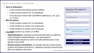 8
• Nom d’utilisateur :
• Il doit contenir des lettres et des chiffres.
• Il doit contenir entre 8 et 15 caractères.
• Il ne peut pas inclure des caractères spéciaux (p. ex., @, !,
%, #, etc.).
• Mot de passe :
• Il doit contenir entre 8 et 15 caractères.
• Il doit contenir au moins une majuscule.
• Il doit contenir au moins une minuscule.
• Il doit contenir au moins un chiffre.
OOSC | Mobilisation et autonomisation des communautés condominiales de l’Ontario
Créer un nouveau compte – troisième étape
• Courriel :
• Administrateurs, l’adresse courriel doit être liée au statut de
votre formation d’administrateur. Les associations
condominiales doivent se servir de cette adresse pour vous
ajouter à leur profil.
• Gestionnaires immobiliers, le compte sera lié à votre propre
numéro de titulaire de licence. L’adresse courriel ne devrait pas
être une adresse commune.
 