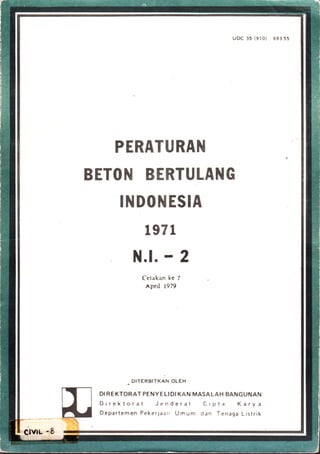 UDC a5 {9lo) : 693.55
PERATURAN
BETON BERTULANG
INDONESIA
1971
N.l. r 2
Cetakan kc 7
epril t979
. DTTERBITKAN OLEH :
DI REKTORAT PENYELIDI KAN MASALAH BANGUNAN
Direktorat Jenderal Cipta Karya
Departemen Pekerjaarr Umum dan Tenaga Listrik
ixn -g '#
 