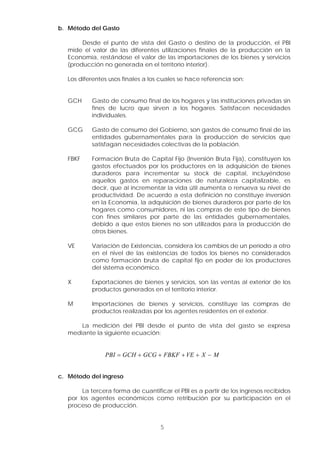 b. Método del Gasto
Desde el punto de vista del Gasto o destino de la producción, el PBI
mide el valor de las diferentes utilizaciones finales de la producción en la
Economía, restándose el valor de las importaciones de los bienes y servicios
(producción no generada en el territorio interior).
Los diferentes usos finales a los cuales se hace referencia son:
GCH Gasto de consumo final de los hogares y las instituciones privadas sin
fines de lucro que sirven a los hogares. Satisfacen necesidades
individuales.
GCG Gasto de consumo del Gobierno, son gastos de consumo final de las
entidades gubernamentales para la producción de servicios que
satisfagan necesidades colectivas de la población.
FBKF Formación Bruta de Capital Fijo (Inversión Bruta Fija), constituyen los
gastos efectuados por los productores en la adquisición de bienes
duraderos para incrementar su stock de capital, incluyéndose
aquellos gastos en reparaciones de naturaleza capitalizable, es
decir, que al incrementar la vida útil aumenta o renueva su nivel de
productividad. De acuerdo a esta definición no constituye inversión
en la Economía, la adquisición de bienes duraderos por parte de los
hogares como consumidores, ni las compras de este tipo de bienes
con fines similares por parte de las entidades gubernamentales,
debido a que estos bienes no son utilizados para la producción de
otros bienes.
VE Variación de Existencias, considera los cambios de un período a otro
en el nivel de las existencias de todos los bienes no considerados
como formación bruta de capital fijo en poder de los productores
del sistema económico.
X Exportaciones de bienes y servicios, son las ventas al exterior de los
productos generados en el territorio interior.
M Importaciones de bienes y servicios, constituye las compras de
productos realizadas por los agentes residentes en el exterior.
La medición del PBI desde el punto de vista del gasto se expresa
mediante la siguiente ecuación:
PBI GCH GCG FBKF VE X M= + + + + −
c. Método del ingreso
La tercera forma de cuantificar el PBI es a partir de los ingresos recibidos
por los agentes económicos como retribución por su participación en el
proceso de producción.
5
 