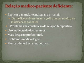  Explicar e manejar estrategias de manejo
 Os médicos sobreestimam >90% o tempo usado para

informar aos patientes







Problemas na construção da relação terapéutica.
Uso inadecuado dos recursos
Mais desgaste professional.
Problemas medico-legais
Menor adeherência terapêutica.

 