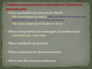  Maior qualidade da informação obtida
 Não interrumpir no inicio: dois minutos de escuta são

suficientes para o 80% dos pacientes.
 Não fazer perguntas fechadas no inicio
 Meior compreênsão da mensagem do professional
 Autoeducação, repetições

 Maior satisfação do patiente
 Maior cumprimento dos tratamentos
 Meior uso dos recursos sanitarios

 