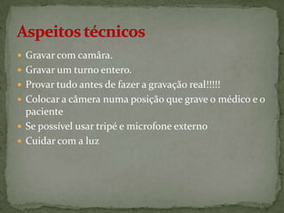  Gravar com camâra.
 Gravar um turno entero.
 Provar tudo antes de fazer a gravação real!!!!!
 Colocar a câmera numa posição que grave o médico e o

paciente
 Se possível usar tripé e microfone externo
 Cuidar com a luz

 