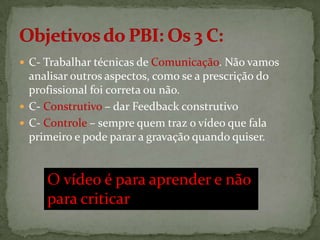  C- Trabalhar técnicas de Comunicação. Não vamos

analisar outros aspectos, como se a prescrição do
profissional foi correta ou não.
 C- Construtivo – dar Feedback construtivo
 C- Controle – sempre quem traz o vídeo que fala
primeiro e pode parar a gravação quando quiser.

O vídeo é para aprender e não
para criticar

 