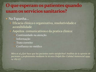  Na Espanha…
 Eficacia clínica e organizativa, resolutividade e

accesibilidade
 Aspeitos comunicativos e da pratica clinica:
 Continuidade na atenção
 Informação
 Trato correito
 Confianza no médico
Mira et al.¿Qué hace que los pacientes estén satisfechos? Análisis de la opinión de
pacientes y profesionales mediante la técnica Delphi.Rev Calidad Asistencial 1999;
14: 165-177

 