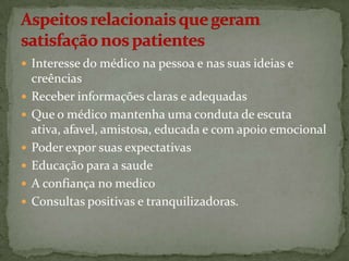  Interesse do médico na pessoa e nas suas ideias e








creências
Receber informações claras e adequadas
Que o médico mantenha uma conduta de escuta
ativa, afavel, amistosa, educada e com apoio emocional
Poder expor suas expectativas
Educação para a saude
A confiança no medico
Consultas positivas e tranquilizadoras.

 