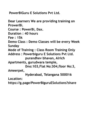 PowerBiGuru E Solutions Pvt Ltd.
Dear Learners We are providing training on
ProwerBi.
Course : PowerBi, Dax.
Duration : 40 hours
Fee : 15k
Demo Class : Demo Classes will be every Week
Sunday
Mode of Training : Class Room Training Only
Address : Powerbiguru E Solutions Pvt Ltd.
purandhev bhavan, Alrich
Apartments, gurudwara temple,
Dno:103,Flat No:304,floor No:3,
Ameerpet,
Hyderabad, Telangana 500016
Location:
https://g.page/PowerBIguruESolutions?share
 