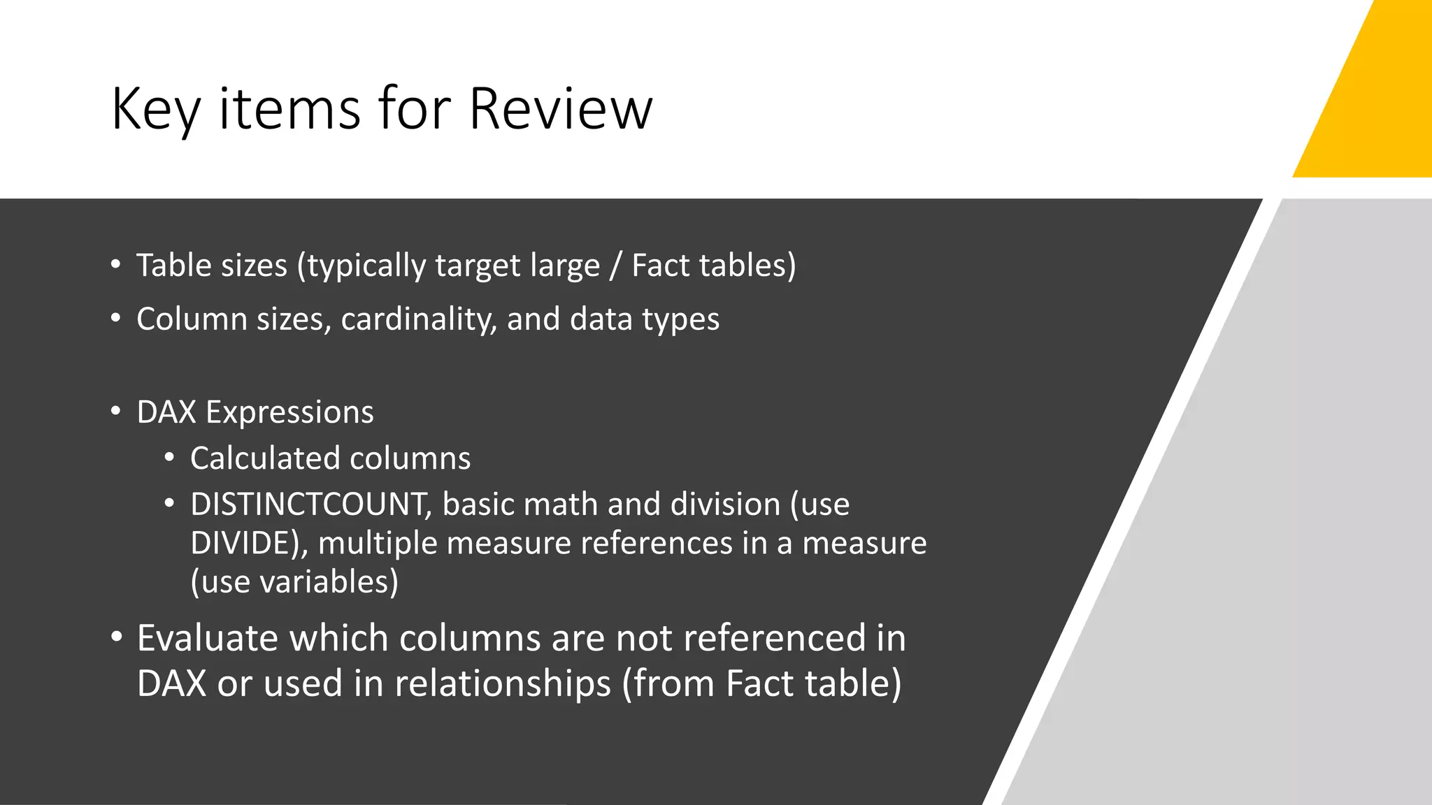 Key items for Review
• Table sizes (typically target large / Fact tables)
• Column sizes, cardinality, and data types
• DAX Expressions
• Calculated columns
• DISTINCTCOUNT, basic math and division (use
DIVIDE), multiple measure references in a measure
(use variables)
• Evaluate which columns are not referenced in
DAX or used in relationships (from Fact table)
 
