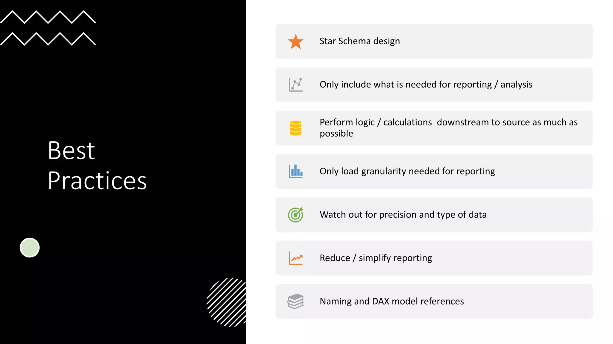 Best
Practices
Star Schema design
Only include what is needed for reporting / analysis
Perform logic / calculations downstream to source as much as
possible
Only load granularity needed for reporting
Watch out for precision and type of data
Reduce / simplify reporting
Naming and DAX model references
 