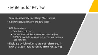 Key items for Review
• Table sizes (typically target large / Fact tables)
• Column sizes, cardinality, and data types
• DAX Expressions
• Calculated columns
• DISTINCTCOUNT, basic math and division (use
DIVIDE), multiple measure references in a measure
(use variables)
• Evaluate which columns are not referenced in
DAX or used in relationships (from Fact table)
 