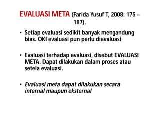 EVALUASI META (Farida Yusuf T, 2008: 175 – 
187). 
• Setiap evaluasi sedikit banyak mengandung 
bias. OKI evaluasi pun perlu dievaluasi 
• Evaluasi terhadap evaluasi, disebut EVALUASI 
META. Dapat dilakukan dalam proses atau 
setela evaluasi. 
• Evaluasi meta dapat dilakukan secara 
internal maupun eksternal 
 