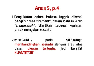 Anas S, p.4 
1.Pengukuran dalam bahasa Inggris dikenal 
dengan “measurement”, dalam bahasa Arab 
“muqayasah”, diartikan sebagai kegiatan 
untuk mengukur sesuatu. 
2.MENGUKUR pada hakekatnya 
membandingkan sesuatu dengan atau atas 
dasar ukuran tertentu, jadi bersifat 
KUANTITATIF 
 