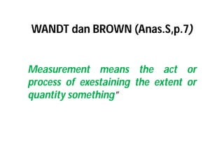 WANDT dan BROWN (Anas.S,p.7) 
Measurement means the act or 
process of exestaining the extent or 
quantity something” 
 