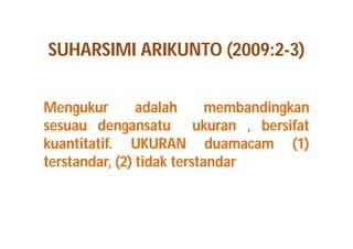 SUHARSIMI ARIKUNTO (2009:2-3) 
Mengukur adalah membandingkan 
sesuau dengansatu ukuran , bersifat 
kuantitatif. UKURAN duamacam (1) 
terstandar, (2) tidak terstandar 
 