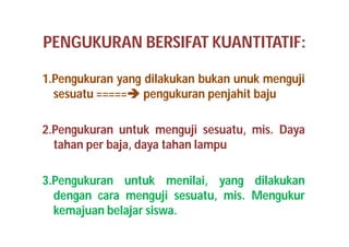PENGUKURAN BERSIFAT KUANTITATIF: 
1.Pengukuran yang dilakukan bukan unuk menguji 
sesuatu ===== pengukuran penjahit baju 
2.Pengukuran untuk menguji sesuatu, mis. Daya 
tahan per baja, daya tahan lampu 
3.Pengukuran untuk menilai, yang dilakukan 
dengan cara menguji sesuatu, mis. Mengukur 
kemajuan belajar siswa. 
 