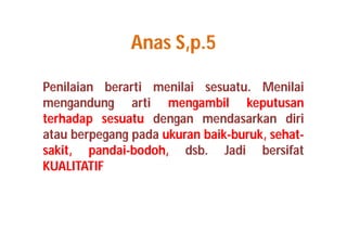 Anas S,p.5 
Penilaian berarti menilai sesuatu. Menilai 
mengandung arti mengambil keputusan 
terhadap sesuatu dengan mendasarkan diri 
atau berpegang pada ukuran baik-buruk, sehat-sakit, 
pandai-bodoh, dsb. Jadi bersifat 
KUALITATIF 
 