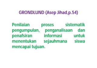 GRONDLUND (Asep Jihad,p.54) 
Penilaian proses sistematik 
pengumpulan, penganalisaan dan 
penafsiran informasi untuk 
menentukan sejauhmana siswa 
mencapai tujuan. 
 