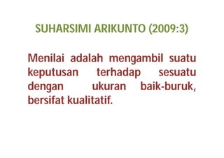 SUHARSIMI ARIKUNTO (2009:3) 
Menilai adalah mengambil suatu 
keputusan terhadap sesuatu 
dengan ukuran baik-buruk, 
bersifat kualitatif. 
 