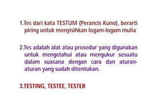 1.Tes dari kata TESTUM (Perancis Kuno), berarti 
piring untuk menyisihkan logam-logam mulia 
2.Tes adalah alat atau prosedur yang digunakan 
untuk mengetahui atau mengukur sesuatu 
dalam suasana dengan cara dan aturan-aturan 
yang sudah ditentukan. 
3.TESTING, TESTEE, TESTER 
 