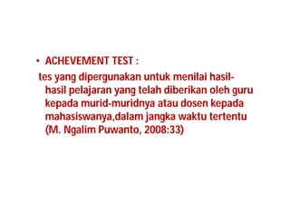 • ACHEVEMENT TEST : 
tes yang dipergunakan untuk menilai hasil-hasil 
pelajaran yang telah diberikan oleh guru 
kepada murid-muridnya atau dosen kepada 
mahasiswanya,dalam jangka waktu tertentu 
(M. Ngalim Puwanto, 2008:33) 
 