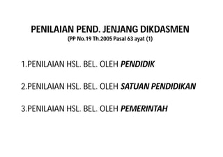 PENILAIAN PEND. JENJANG DIKDASMEN 
(PP No.19 Th.2005 Pasal 63 ayat (1) 
1.PENILAIAN HSL. BEL. OLEH PENDIDIK 
2.PENILAIAN HSL. BEL. OLEH SATUAN PENDIDIKAN 
3.PENILAIAN HSL. BEL. OLEH PEMERINTAH 
 