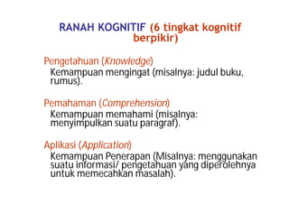 RANAH KOGNITIF (6 tingkat kognitif 
berpikir) 
Pengetahuan (Knowledge) 
Kemampuan mengingat (misalnya: judul buku, 
rumus). 
Pemahaman (Comprehension) 
Kemampuan memahami (misalnya: 
menyimpulkan suatu paragraf). 
Aplikasi (Application) 
Kemampuan Penerapan (Misalnya: menggunakan 
suatu informasi/ pengetahuan yang diperolehnya 
untuk memecahkan masalah). 
 