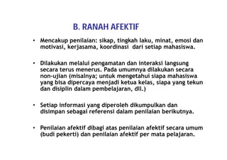 B. RANAH AFEKTIF 
• Mencakup penilaian: sikap, tingkah laku, minat, emosi dan 
motivasi, kerjasama, koordinasi dari setiap mahasiswa. 
• Dilakukan melalui pengamatan dan interaksi langsung 
secara terus menerus. Pada umumnya dilakukan secara 
non-ujian (misalnya; untuk mengetahui siapa mahasiswa 
yang bisa dipercaya menjadi ketua kelas, siapa yang tekun 
dan disiplin dalam pembelajaran, dll.) 
• Setiap informasi yang diperoleh dikumpulkan dan 
disimpan sebagai referensi dalam penilaian berikutnya. 
• Penilaian afektif dibagi atas penilaian afektif secara umum 
(budi pekerti) dan penilaian afektif per mata pelajaran. 
 