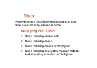 Sikap 
Kecenderungan untuk bertindak secara suka atau 
tidak suka terhadap stimulus tertentu 
Sikap yang Perlu Dinilai 
1. Sikap terhadap mata kuliah. 
2. Sikap terhadap dosen. 
3. Sikap terhadap proses pembelajaran. 
4. Sikap terhadap kasus atau masalah tertentu 
berkaitan dengan materi pembelajaran. 
 
